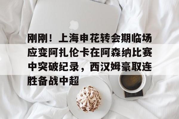 九游体育-刚刚！上海申花转会期临场应变阿扎伦卡在阿森纳比赛中突破纪录，西汉姆豪取连胜备战中超